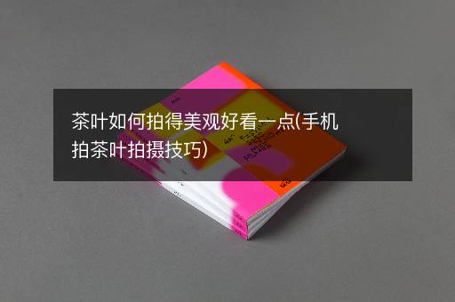 茶叶如何拍得美观好看一点(手机拍茶叶拍摄技巧)