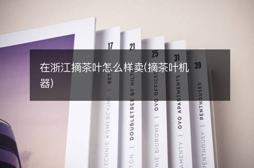 在浙江摘茶叶怎么样卖(摘茶叶机器)