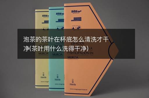 泡茶的茶叶在杯底怎么清洗才干净(茶叶用什么洗得干净)