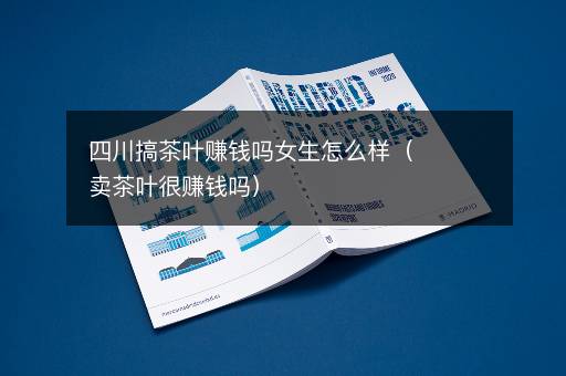 四川搞茶叶赚钱吗女生怎么样（卖茶叶很赚钱吗）