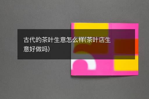 古代的茶叶生意怎么样(茶叶店生意好做吗)