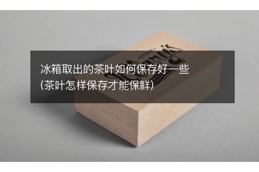 冰箱取出的茶叶如何保存好一些(茶叶怎样保存才能保鲜)