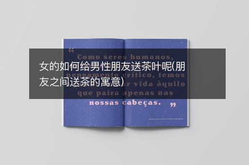 女的如何给男性朋友送茶叶呢(朋友之间送茶的寓意)