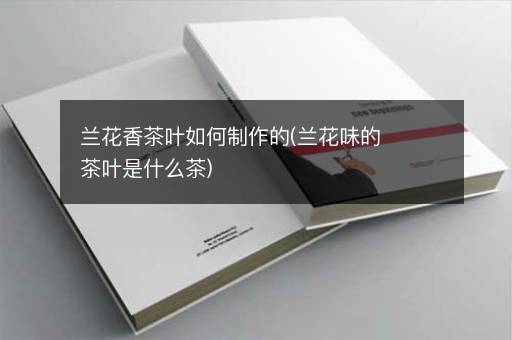 兰花香茶叶如何制作的(兰花味的茶叶是什么茶)