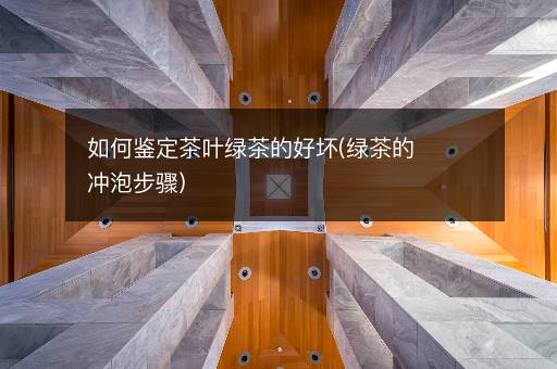 如何鉴定茶叶绿茶的好坏(绿茶的冲泡步骤)