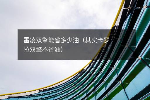 雷凌双擎能省多少油（其实卡罗拉双擎不省油）