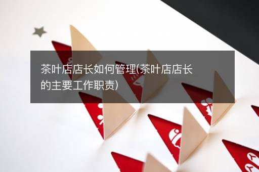 茶叶店店长如何管理(茶叶店店长的主要工作职责)