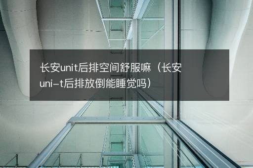 长安unit后排空间舒服嘛（长安uni-t后排放倒能睡觉吗）