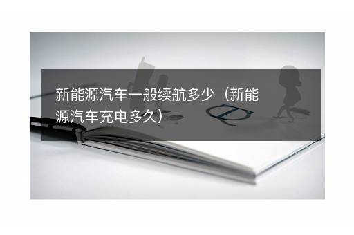 新能源汽车一般续航多少（新能源汽车充电多久）